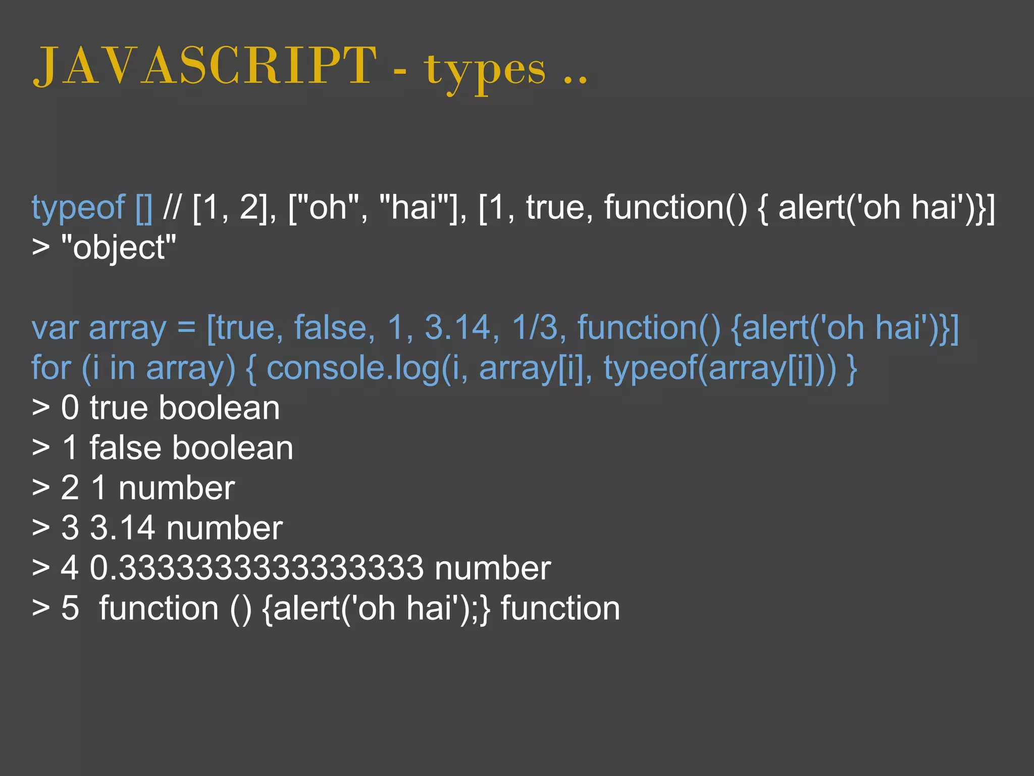 JAVASCRIPT - types ..

typeof [] // [1, 2], ["oh", "hai"], [1, true, function() { alert('oh hai')}]
> "object"

var array = [true, false, 1, 3.14, 1/3, function() {alert('oh hai')}]
for (i in array) { console.log(i, array[i], typeof(array[i])) }
> 0 true boolean
> 1 false boolean
> 2 1 number
> 3 3.14 number
> 4 0.3333333333333333 number
> 5 function () {alert('oh hai');} function
 