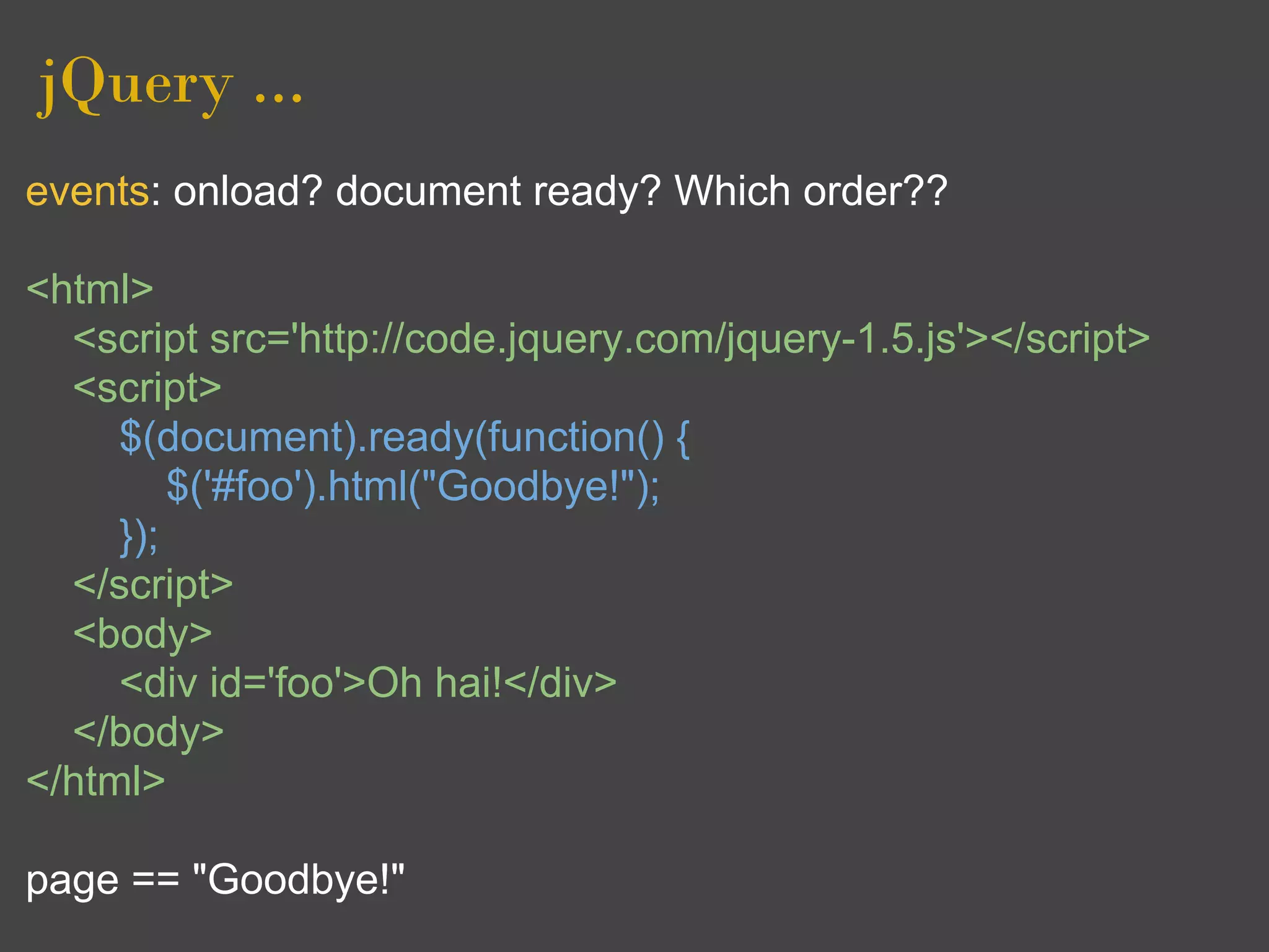 jQuery ...
events: onload? document ready? Which order??

<html>
  <script src='http://code.jquery.com/jquery-1.5.js'></script>
  <script>
     $(document).ready(function() {
         $('#foo').html("Goodbye!");
     });
  </script>
  <body>
     <div id='foo'>Oh hai!</div>
  </body>
</html>

page == "Goodbye!"
 