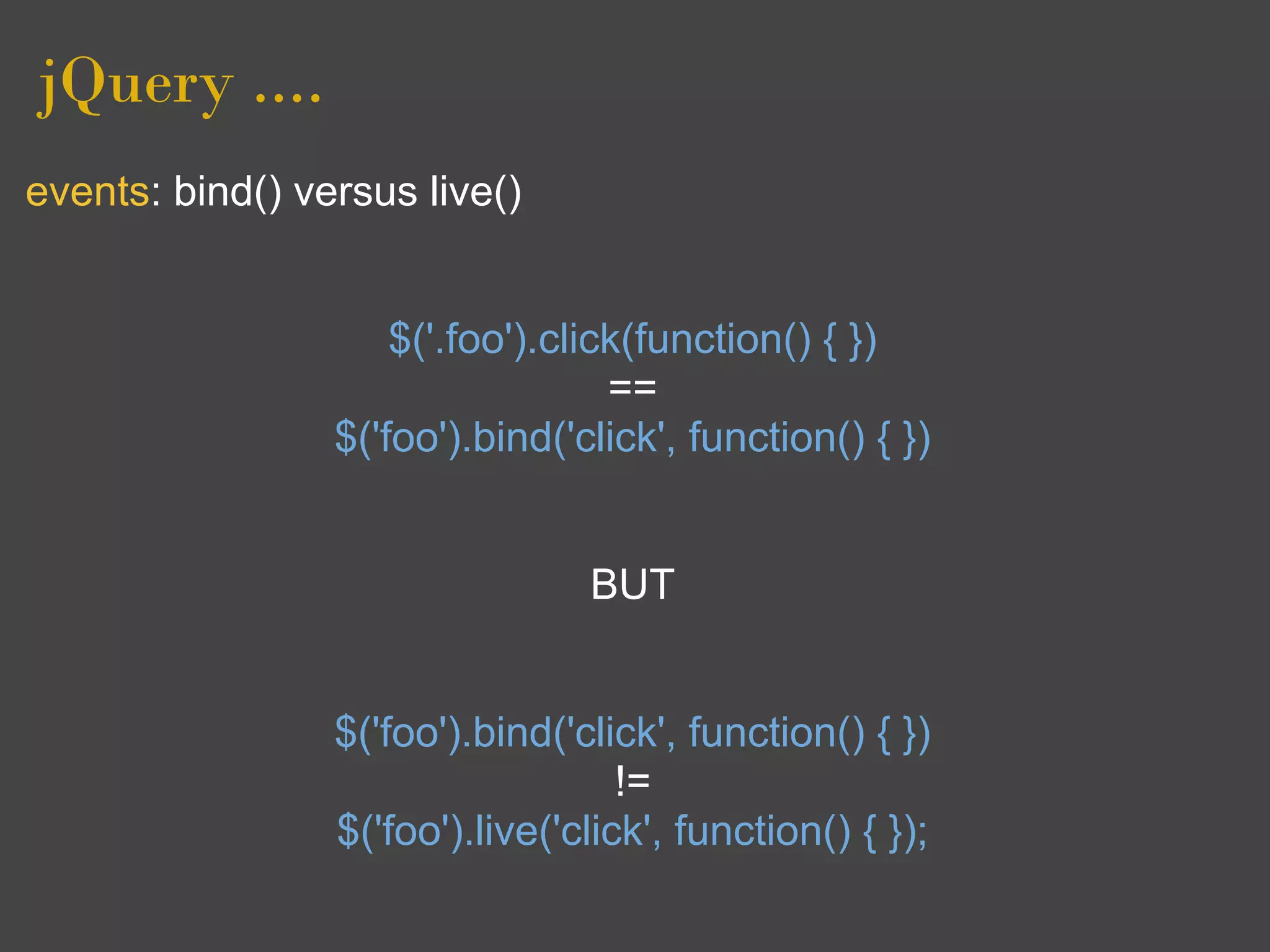 jQuery ....
events: bind() versus live()


                     $('.foo').click(function() { })
                                   ==
                 $('foo').bind('click', function() { })


                                 BUT


                 $('foo').bind('click', function() { })
                                    !=
                 $('foo').live('click', function() { });
 