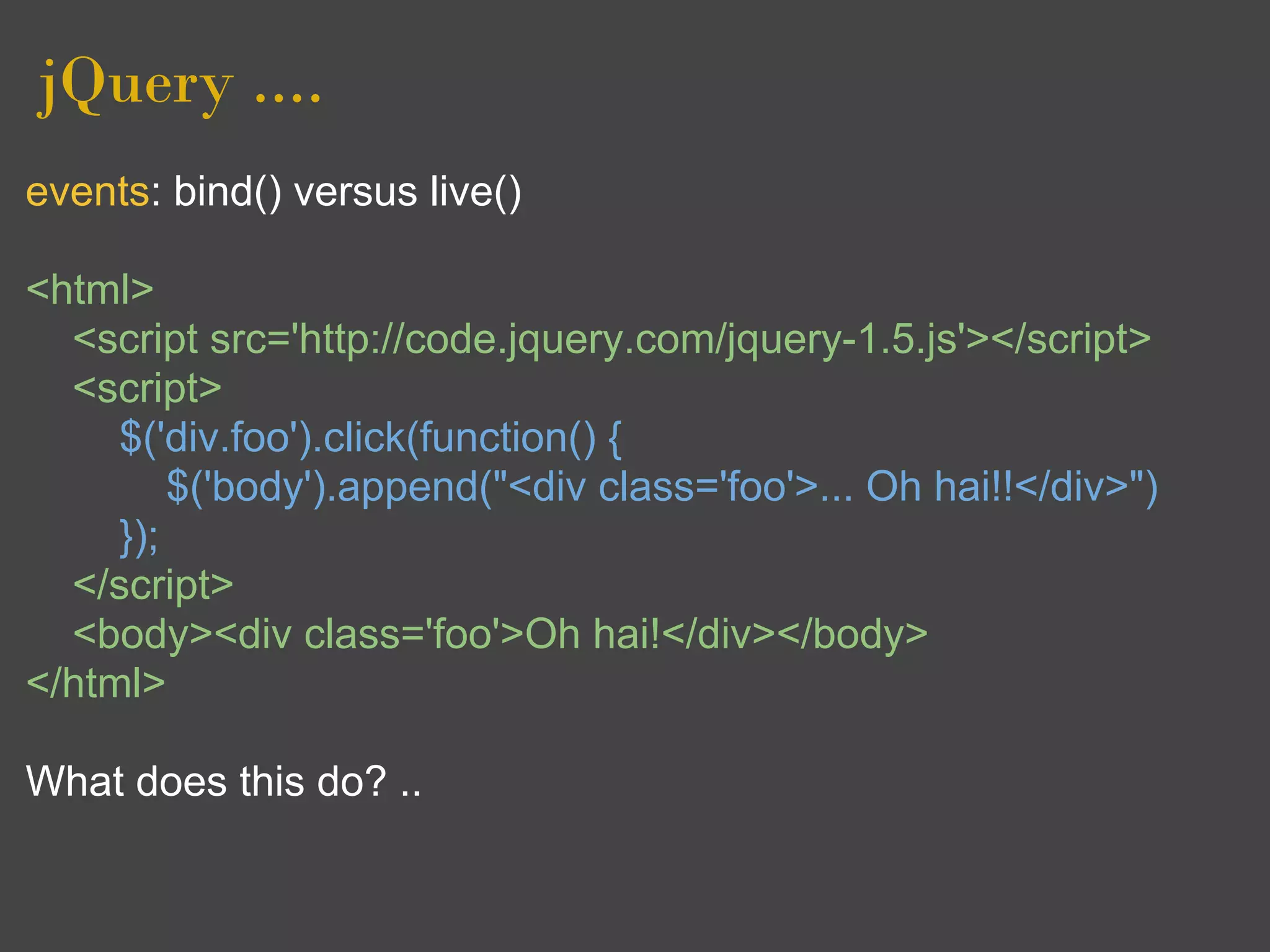 jQuery ....
events: bind() versus live()

<html>
  <script src='http://code.jquery.com/jquery-1.5.js'></script>
  <script>
     $('div.foo').click(function() {
         $('body').append("<div class='foo'>... Oh hai!!</div>")
     });
  </script>
  <body><div class='foo'>Oh hai!</div></body>
</html>

What does this do? ..
 