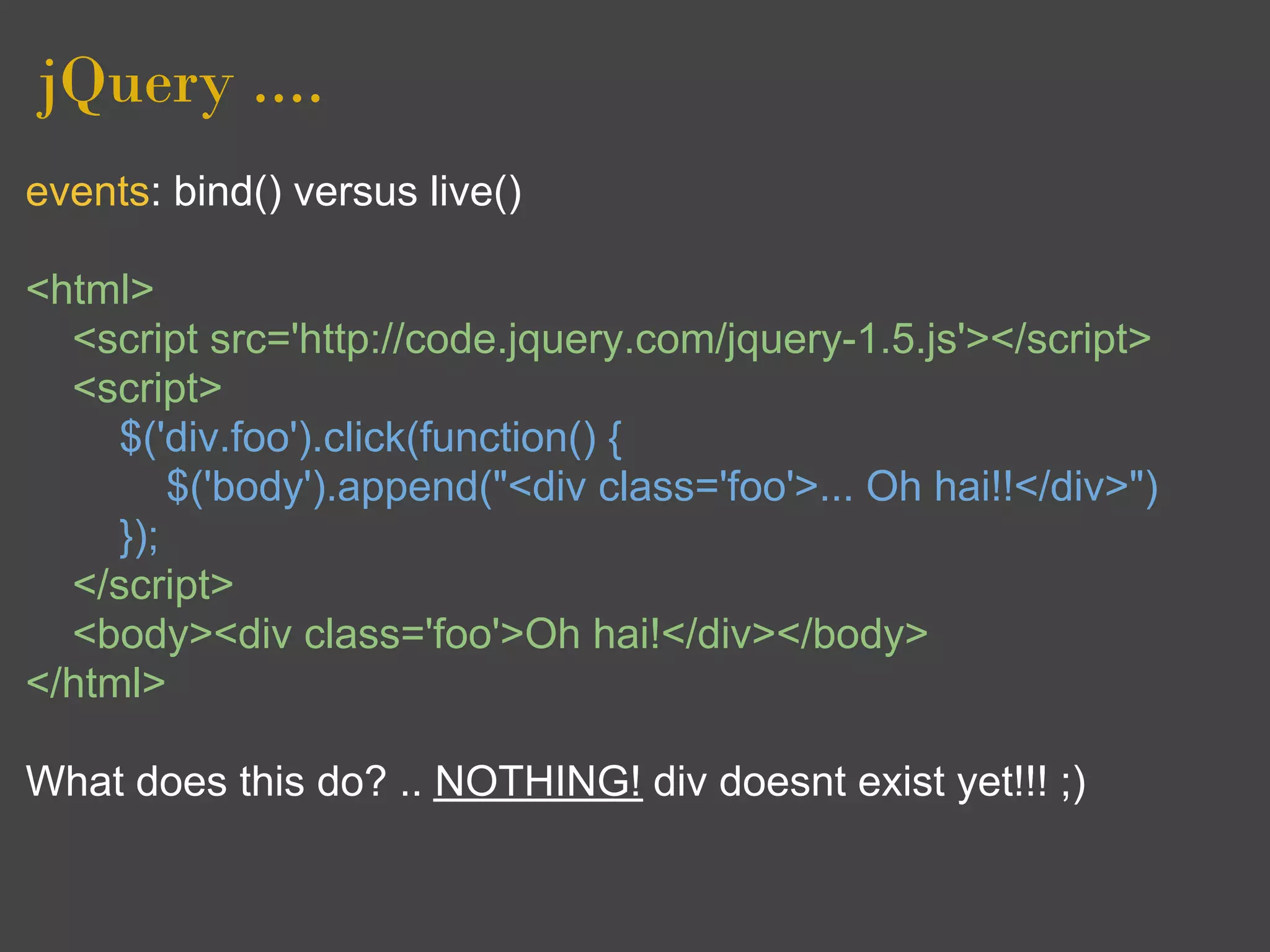 jQuery ....
events: bind() versus live()

<html>
  <script src='http://code.jquery.com/jquery-1.5.js'></script>
  <script>
     $('div.foo').click(function() {
         $('body').append("<div class='foo'>... Oh hai!!</div>")
     });
  </script>
  <body><div class='foo'>Oh hai!</div></body>
</html>

What does this do? .. NOTHING! div doesnt exist yet!!! ;)
 