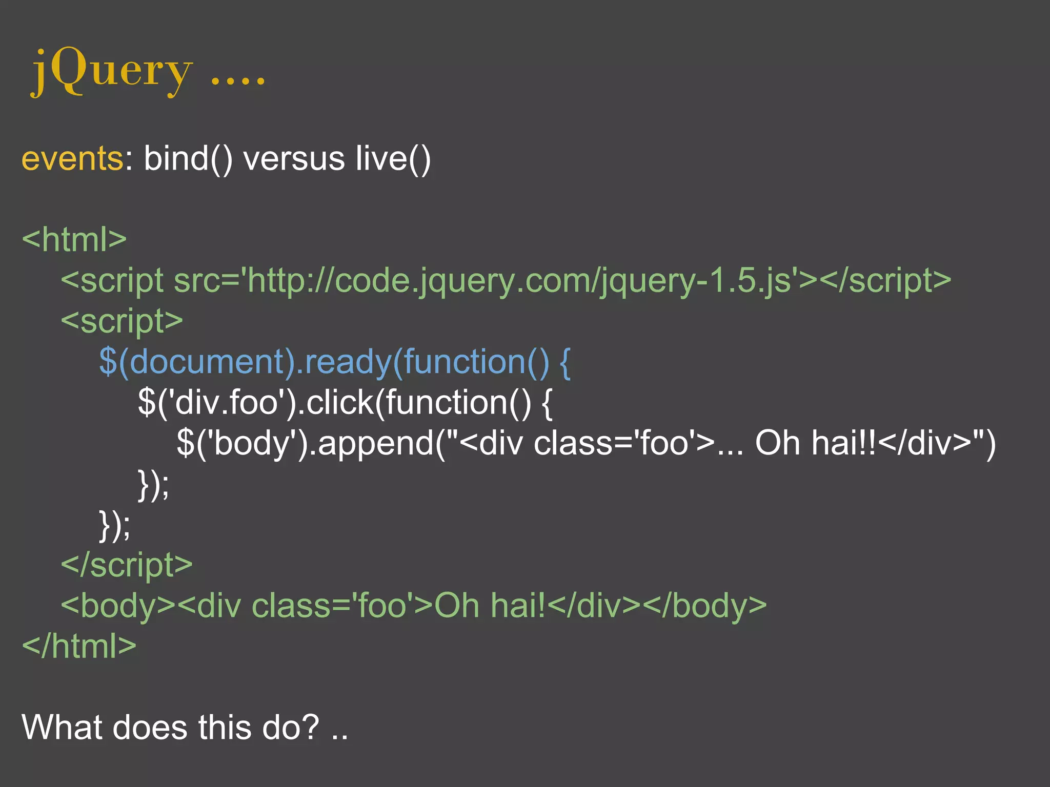 jQuery ....
events: bind() versus live()

<html>
  <script src='http://code.jquery.com/jquery-1.5.js'></script>
  <script>
     $(document).ready(function() {
         $('div.foo').click(function() {
             $('body').append("<div class='foo'>... Oh hai!!</div>")
         });
     });
  </script>
  <body><div class='foo'>Oh hai!</div></body>
</html>

What does this do? ..
 