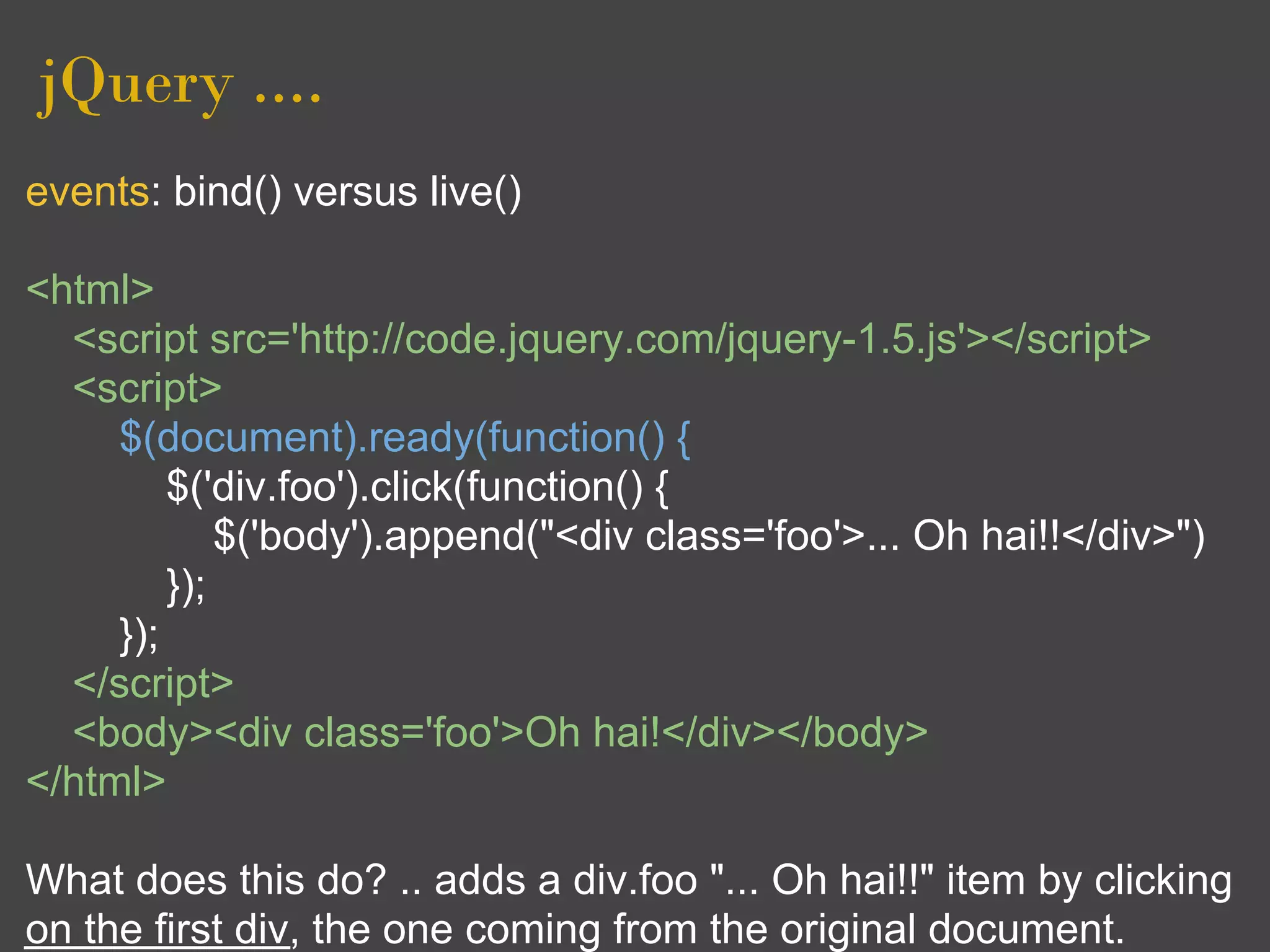 jQuery ....
events: bind() versus live()

<html>
  <script src='http://code.jquery.com/jquery-1.5.js'></script>
  <script>
     $(document).ready(function() {
         $('div.foo').click(function() {
             $('body').append("<div class='foo'>... Oh hai!!</div>")
         });
     });
  </script>
  <body><div class='foo'>Oh hai!</div></body>
</html>

What does this do? .. adds a div.foo "... Oh hai!!" item by clicking
on the first div, the one coming from the original document.
 