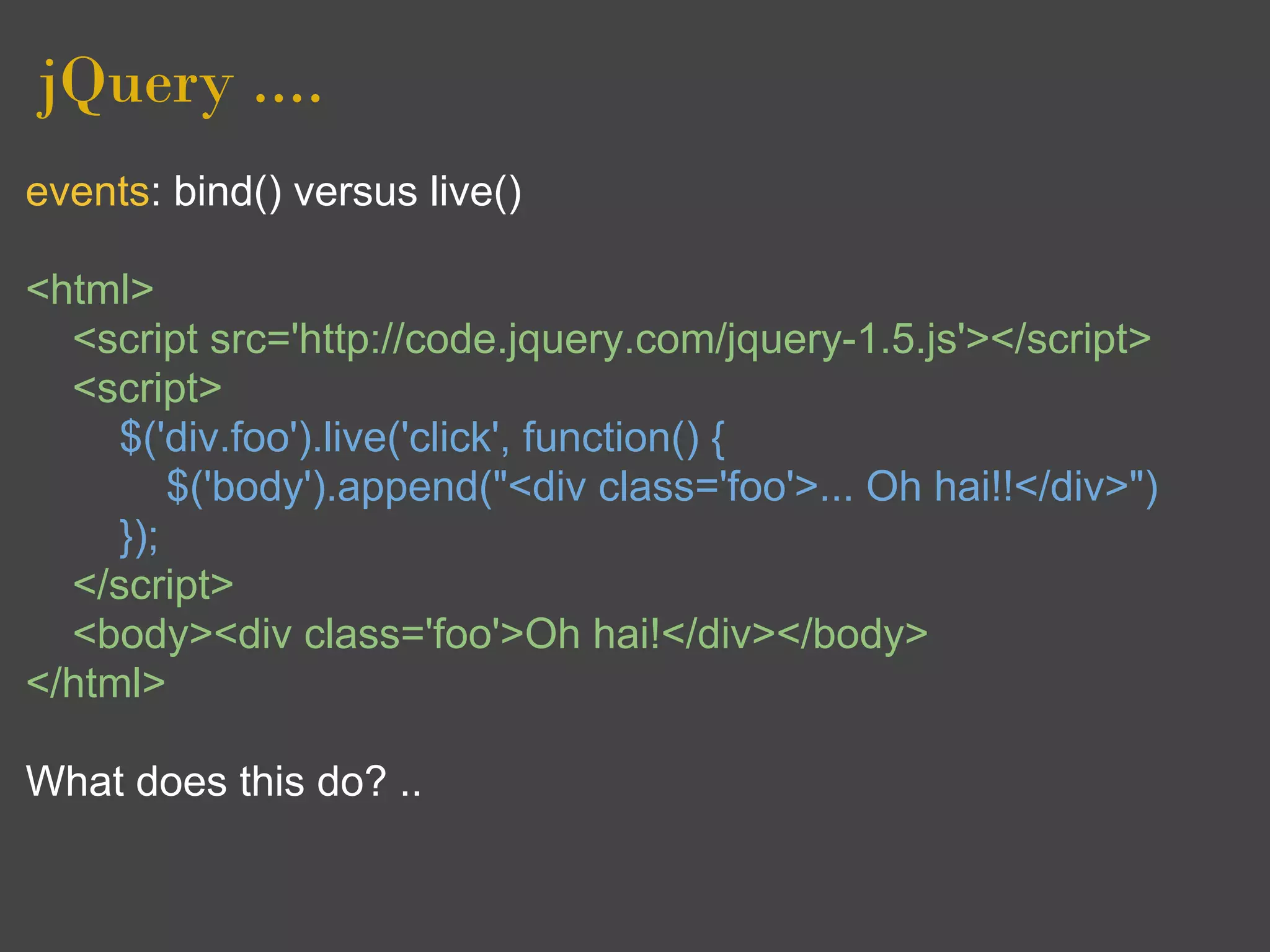 jQuery ....
events: bind() versus live()

<html>
  <script src='http://code.jquery.com/jquery-1.5.js'></script>
  <script>
     $('div.foo').live('click', function() {
         $('body').append("<div class='foo'>... Oh hai!!</div>")
     });
  </script>
  <body><div class='foo'>Oh hai!</div></body>
</html>

What does this do? ..
 