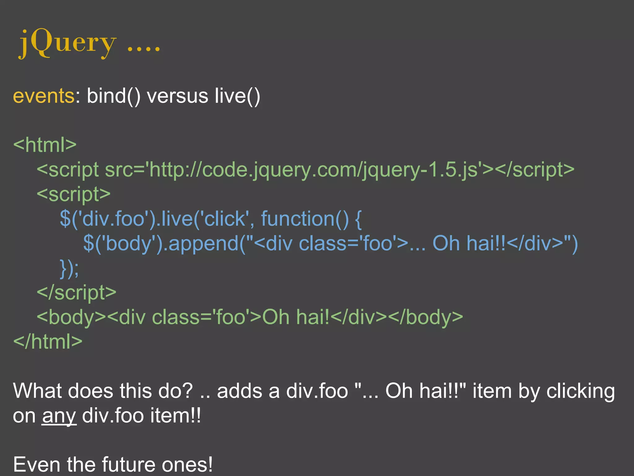 jQuery ....
events: bind() versus live()

<html>
  <script src='http://code.jquery.com/jquery-1.5.js'></script>
  <script>
     $('div.foo').live('click', function() {
         $('body').append("<div class='foo'>... Oh hai!!</div>")
     });
  </script>
  <body><div class='foo'>Oh hai!</div></body>
</html>

What does this do? .. adds a div.foo "... Oh hai!!" item by clicking
on any div.foo item!!

Even the future ones!
 