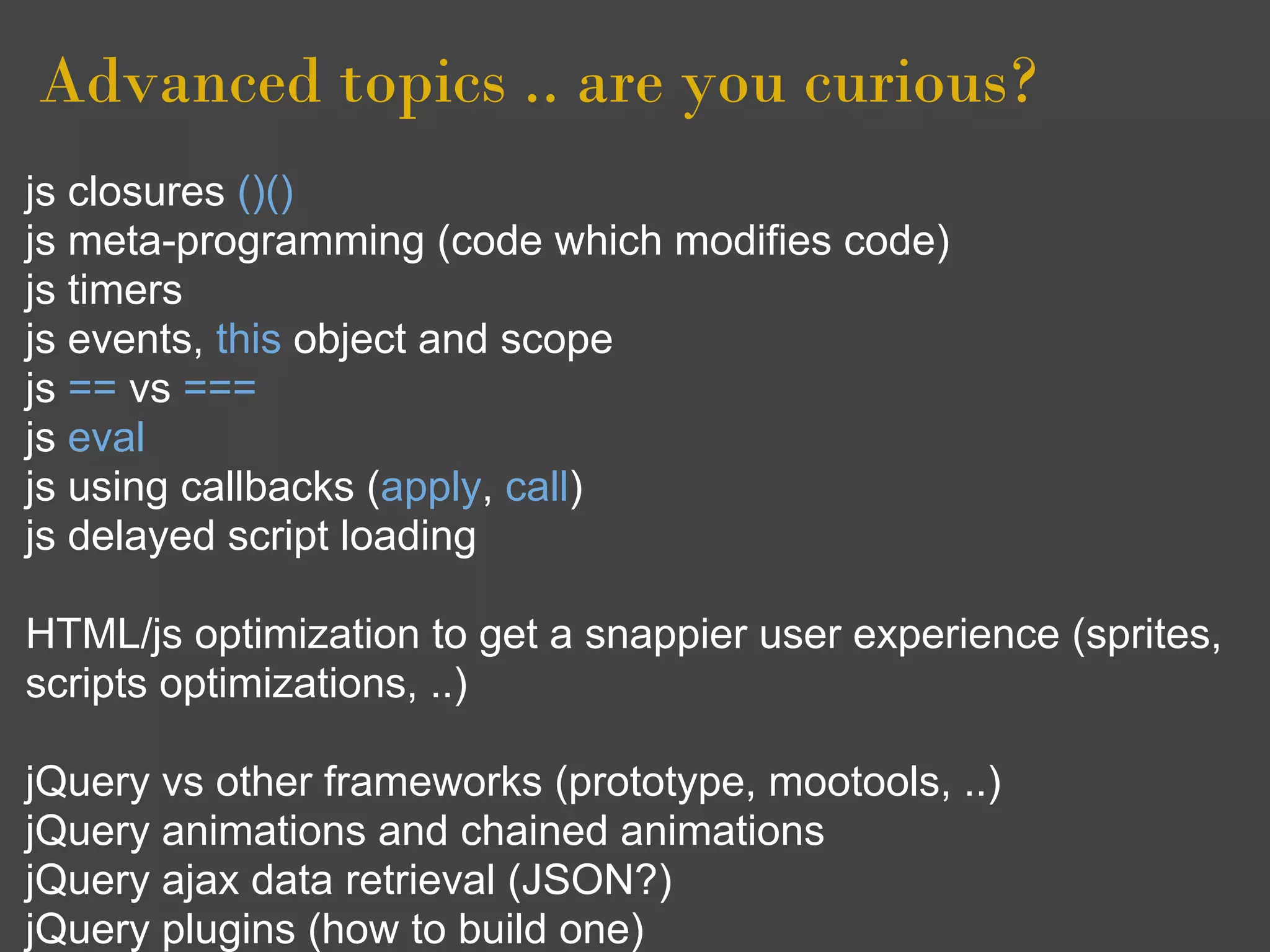 Advanced topics .. are you curious?
js closures ()()
js meta-programming (code which modifies code)
js timers
js events, this object and scope
js == vs ===
js eval
js using callbacks (apply, call)
js delayed script loading

HTML/js optimization to get a snappier user experience (sprites,
scripts optimizations, ..)

jQuery vs other frameworks (prototype, mootools, ..)
jQuery animations and chained animations
jQuery ajax data retrieval (JSON?)
jQuery plugins (how to build one)
 