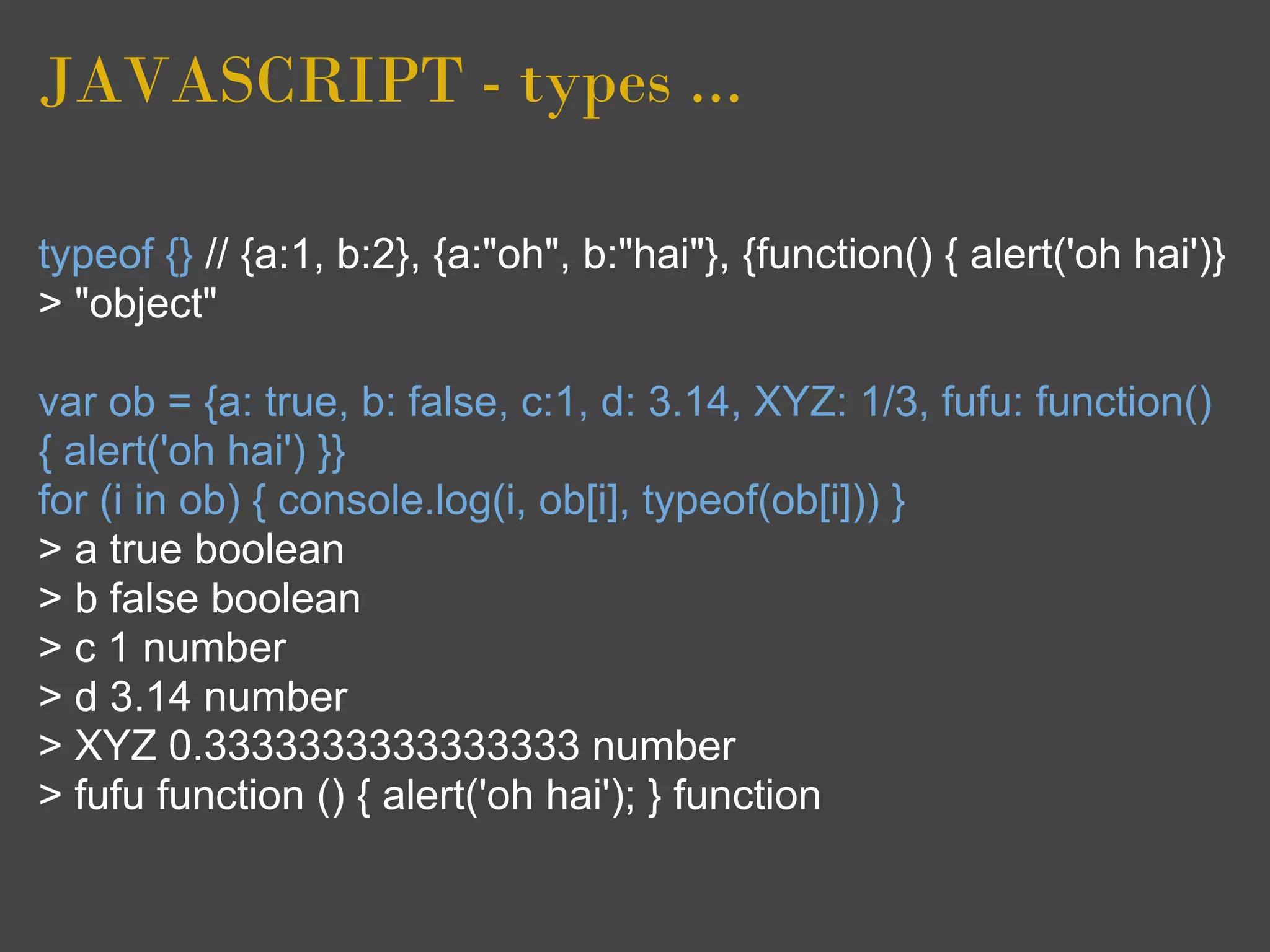 JAVASCRIPT - types ...

typeof {} // {a:1, b:2}, {a:"oh", b:"hai"}, {function() { alert('oh hai')}
> "object"

var ob = {a: true, b: false, c:1, d: 3.14, XYZ: 1/3, fufu: function()
{ alert('oh hai') }}
for (i in ob) { console.log(i, ob[i], typeof(ob[i])) }
> a true boolean
> b false boolean
> c 1 number
> d 3.14 number
> XYZ 0.3333333333333333 number
> fufu function () { alert('oh hai'); } function
 
