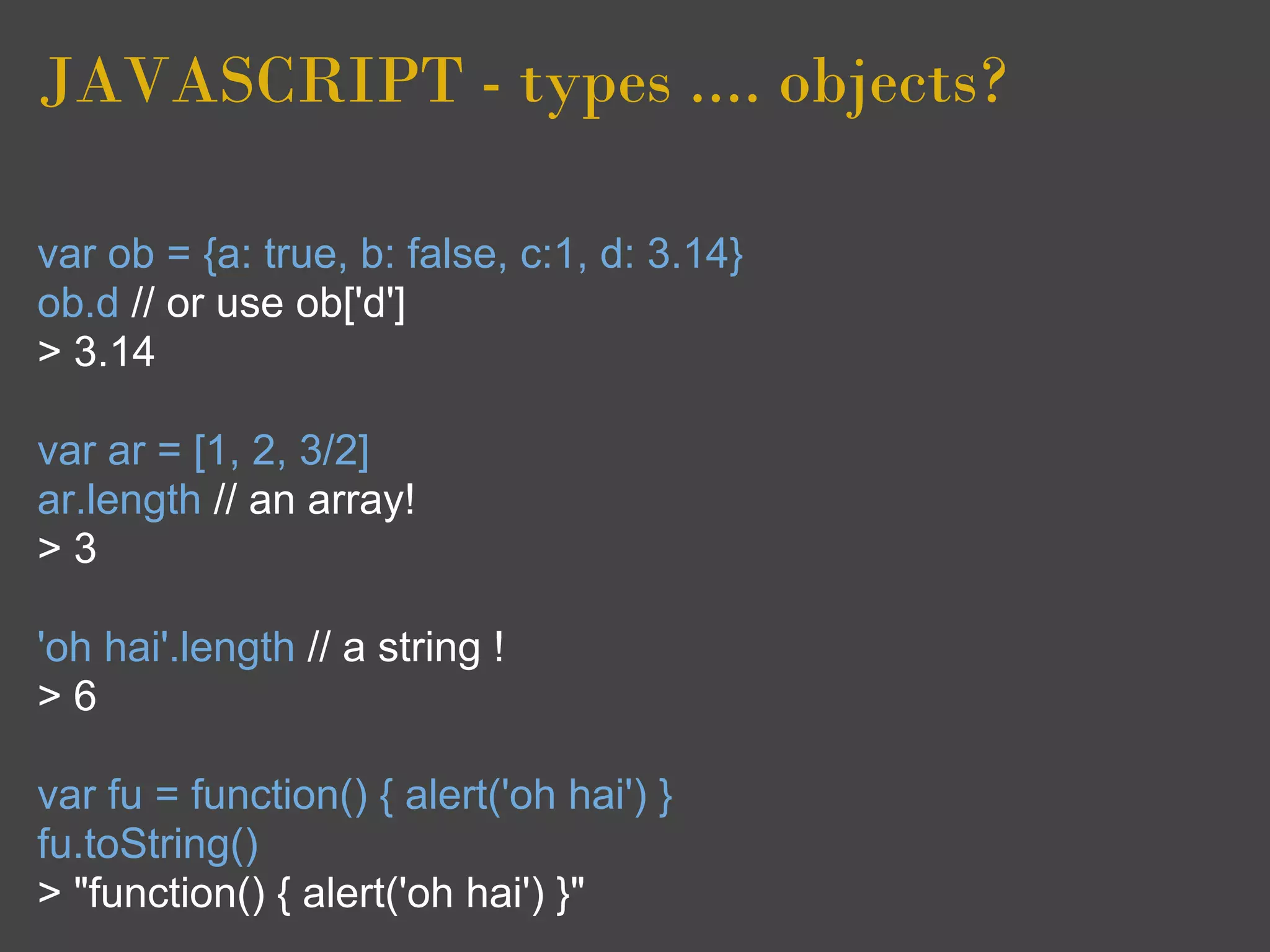 JAVASCRIPT - types .... objects?

var ob = {a: true, b: false, c:1, d: 3.14}
ob.d // or use ob['d']
> 3.14

var ar = [1, 2, 3/2]
ar.length // an array!
>3

'oh hai'.length // a string !
>6

var fu = function() { alert('oh hai') }
fu.toString()
> "function() { alert('oh hai') }"
 