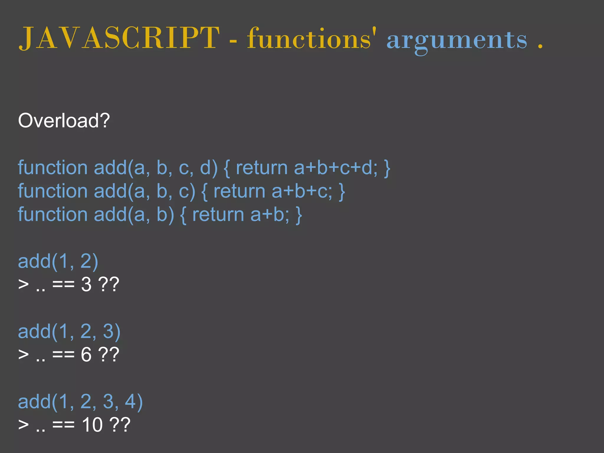 JAVASCRIPT - functions' arguments .

Overload?

function add(a, b, c, d) { return a+b+c+d; }
function add(a, b, c) { return a+b+c; }
function add(a, b) { return a+b; }

add(1, 2)
> .. == 3 ??

add(1, 2, 3)
> .. == 6 ??

add(1, 2, 3, 4)
> .. == 10 ??
 