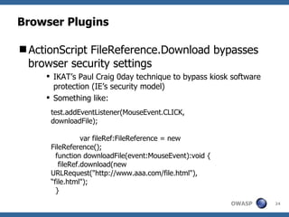 Browser Plugins ,[object Object],[object Object],[object Object],test.addEventListener(MouseEvent.CLICK, downloadFile); var fileRef:FileReference = new FileReference(); function downloadFile(event:MouseEvent):void { fileRef.download(new URLRequest("http://www.aaa.com/file.html"), “file.html"); }  