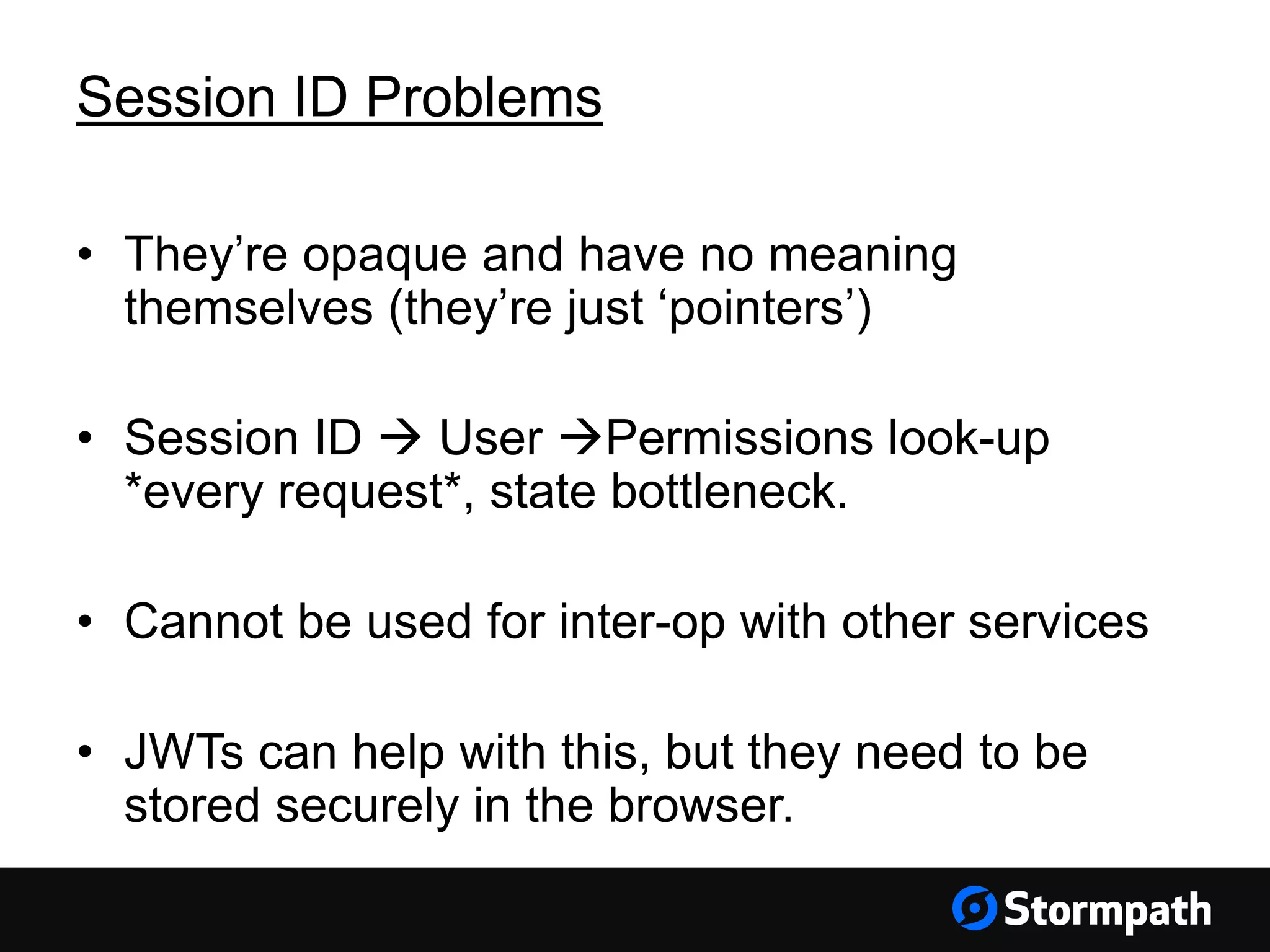 Session ID Problems
• They’re opaque and have no meaning
themselves (they’re just ‘pointers’)
• Session ID  User Permissions look-up
*every request*, state bottleneck.
• Cannot be used for inter-op with other services
• JWTs can help with this, but they need to be
stored securely in the browser.
 