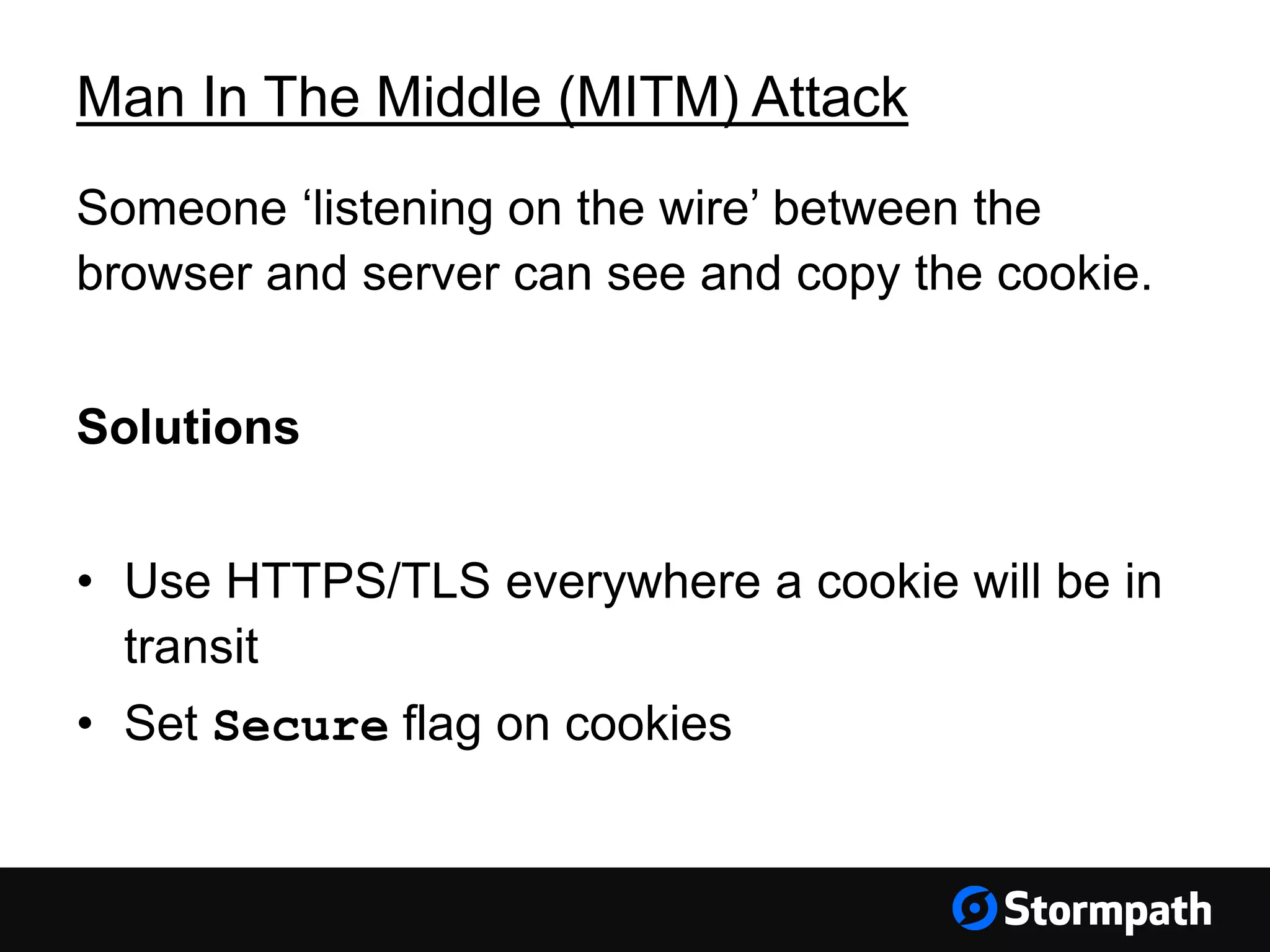 Man In The Middle (MITM) Attack
Someone ‘listening on the wire’ between the
browser and server can see and copy the cookie.
Solutions
• Use HTTPS/TLS everywhere a cookie will be in
transit
• Set Secure flag on cookies
 