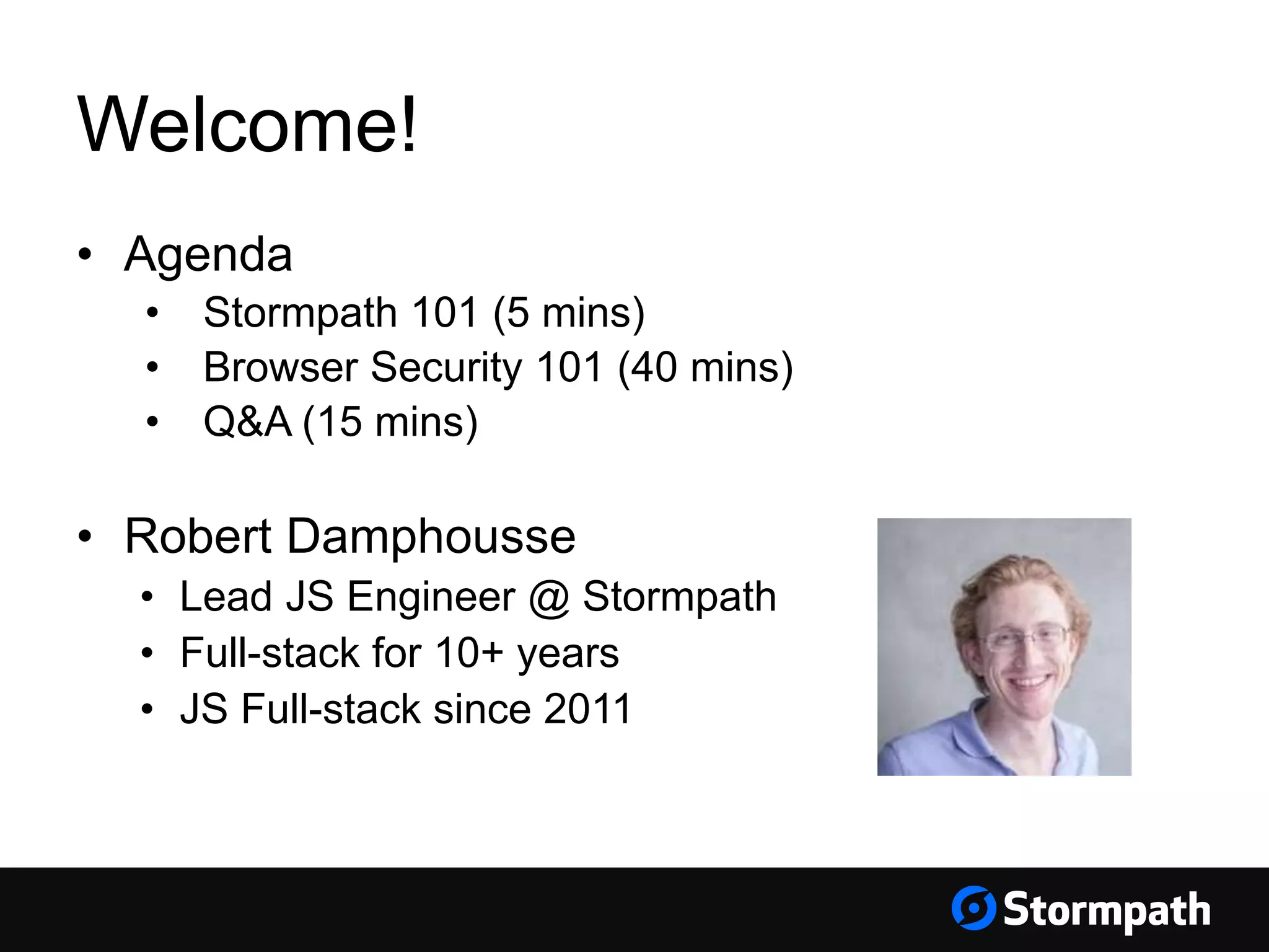 Welcome!
• Agenda
• Stormpath 101 (5 mins)
• Browser Security 101 (40 mins)
• Q&A (15 mins)
• Robert Damphousse
• Lead JS Engineer @ Stormpath
• Full-stack for 10+ years
• JS Full-stack since 2011
 