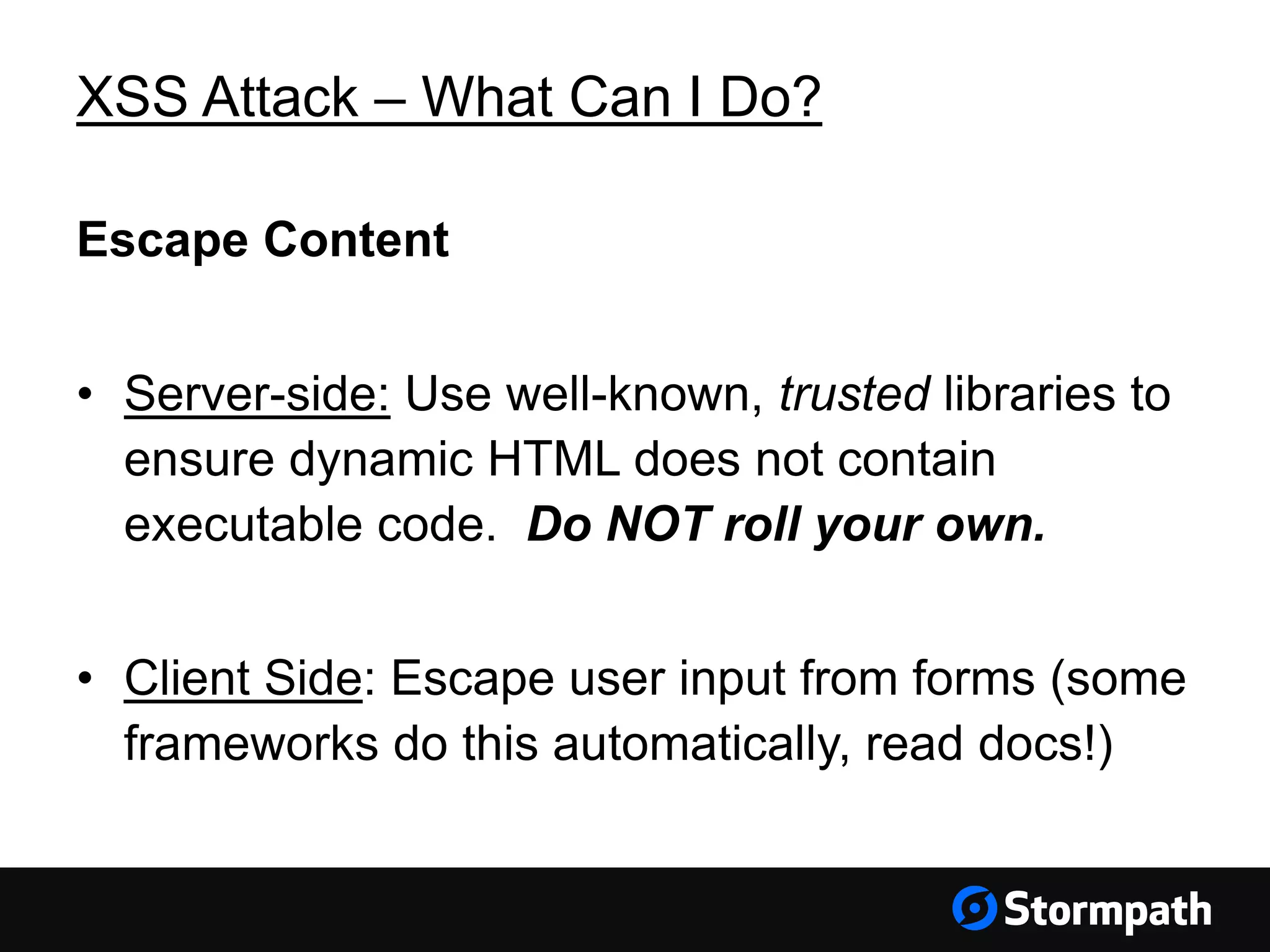 XSS Attack – What Can I Do?
Escape Content
• Server-side: Use well-known, trusted libraries to
ensure dynamic HTML does not contain
executable code. Do NOT roll your own.
• Client Side: Escape user input from forms (some
frameworks do this automatically, read docs!)
 