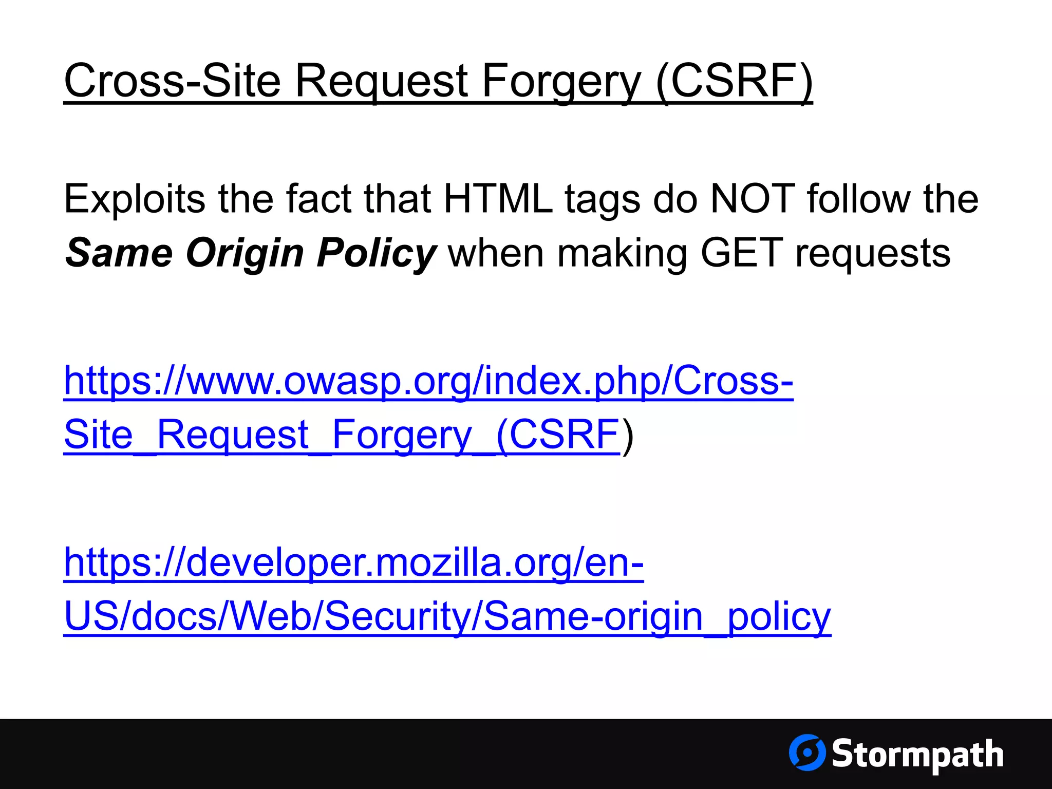 Cross-Site Request Forgery (CSRF)
Exploits the fact that HTML tags do NOT follow the
Same Origin Policy when making GET requests
https://www.owasp.org/index.php/Cross-
Site_Request_Forgery_(CSRF)
https://developer.mozilla.org/en-
US/docs/Web/Security/Same-origin_policy
 
