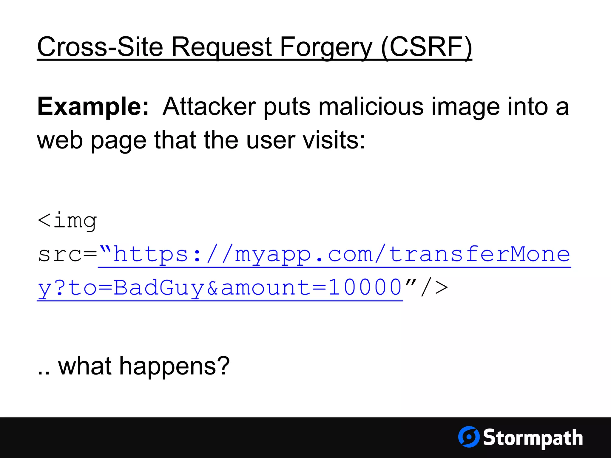 Cross-Site Request Forgery (CSRF)
Example: Attacker puts malicious image into a
web page that the user visits:
<img
src=“https://myapp.com/transferMone
y?to=BadGuy&amount=10000”/>
.. what happens?
 