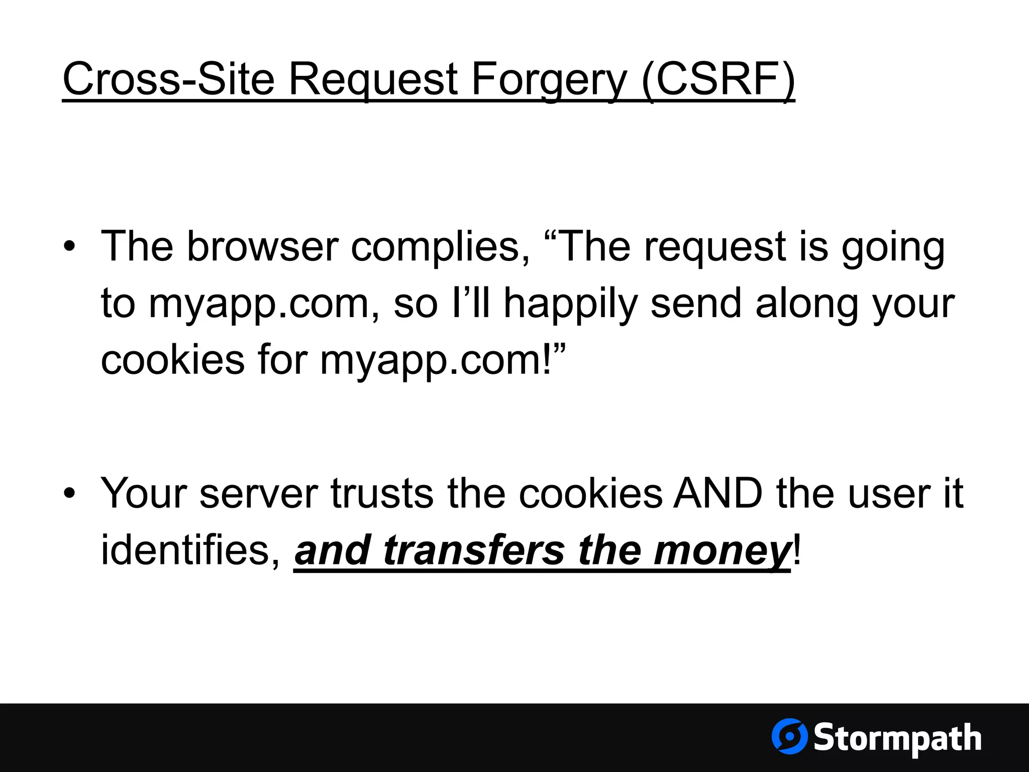 Cross-Site Request Forgery (CSRF)
• The browser complies, “The request is going
to myapp.com, so I’ll happily send along your
cookies for myapp.com!”
• Your server trusts the cookies AND the user it
identifies, and transfers the money!
 