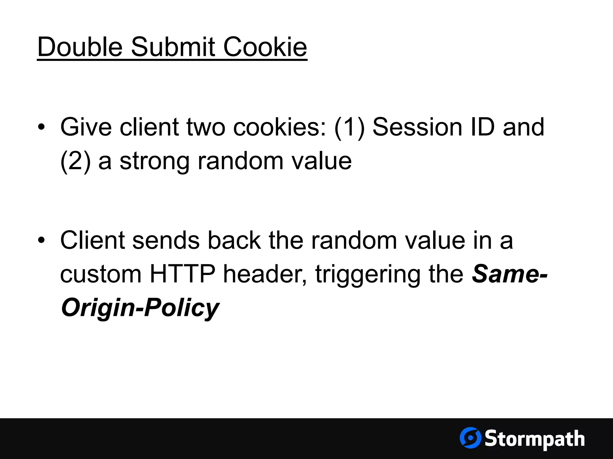 Double Submit Cookie
• Give client two cookies: (1) Session ID and
(2) a strong random value
• Client sends back the random value in a
custom HTTP header, triggering the Same-
Origin-Policy
 
