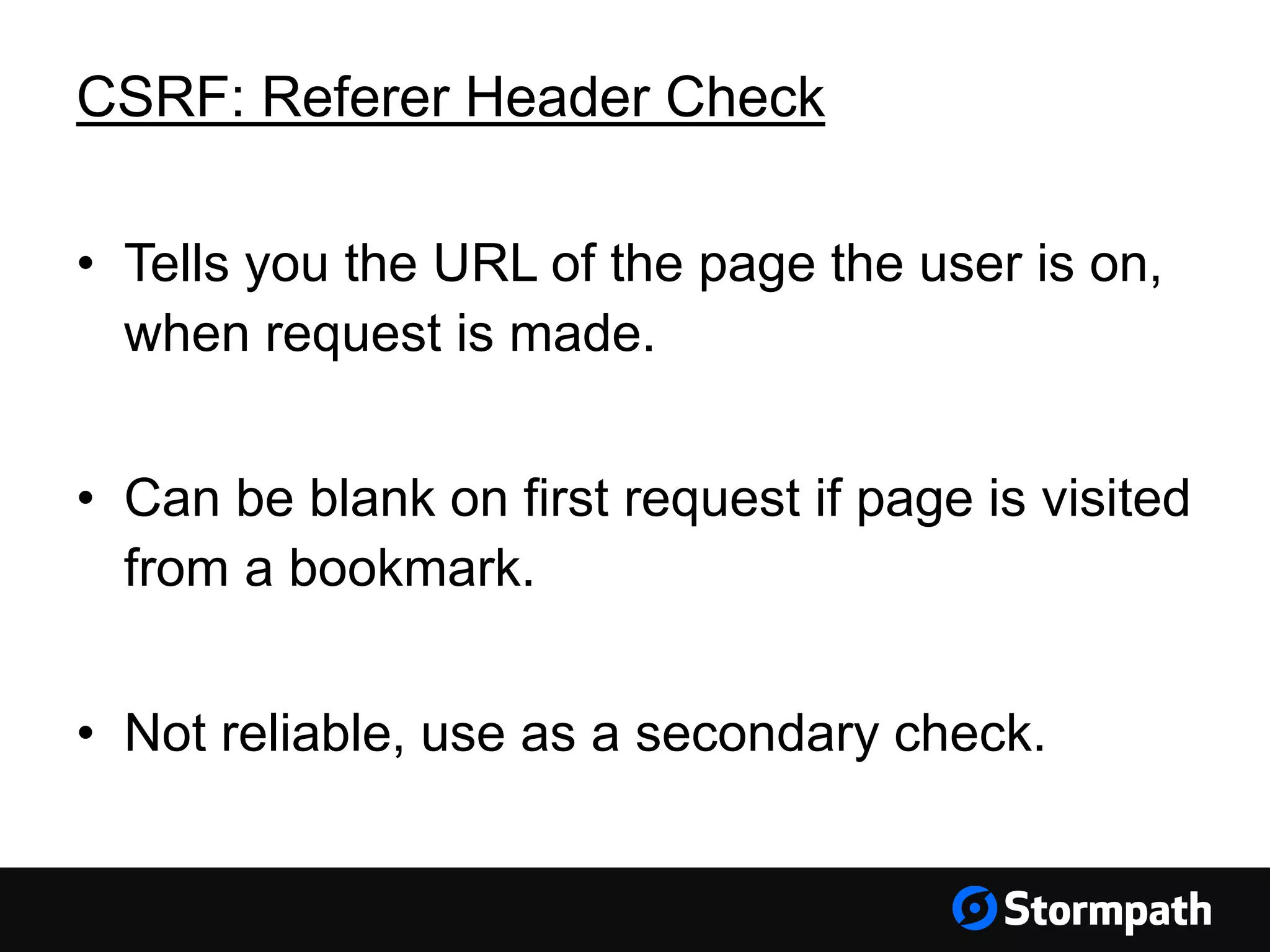 CSRF: Referer Header Check
• Tells you the URL of the page the user is on,
when request is made.
• Can be blank on first request if page is visited
from a bookmark.
• Not reliable, use as a secondary check.
 