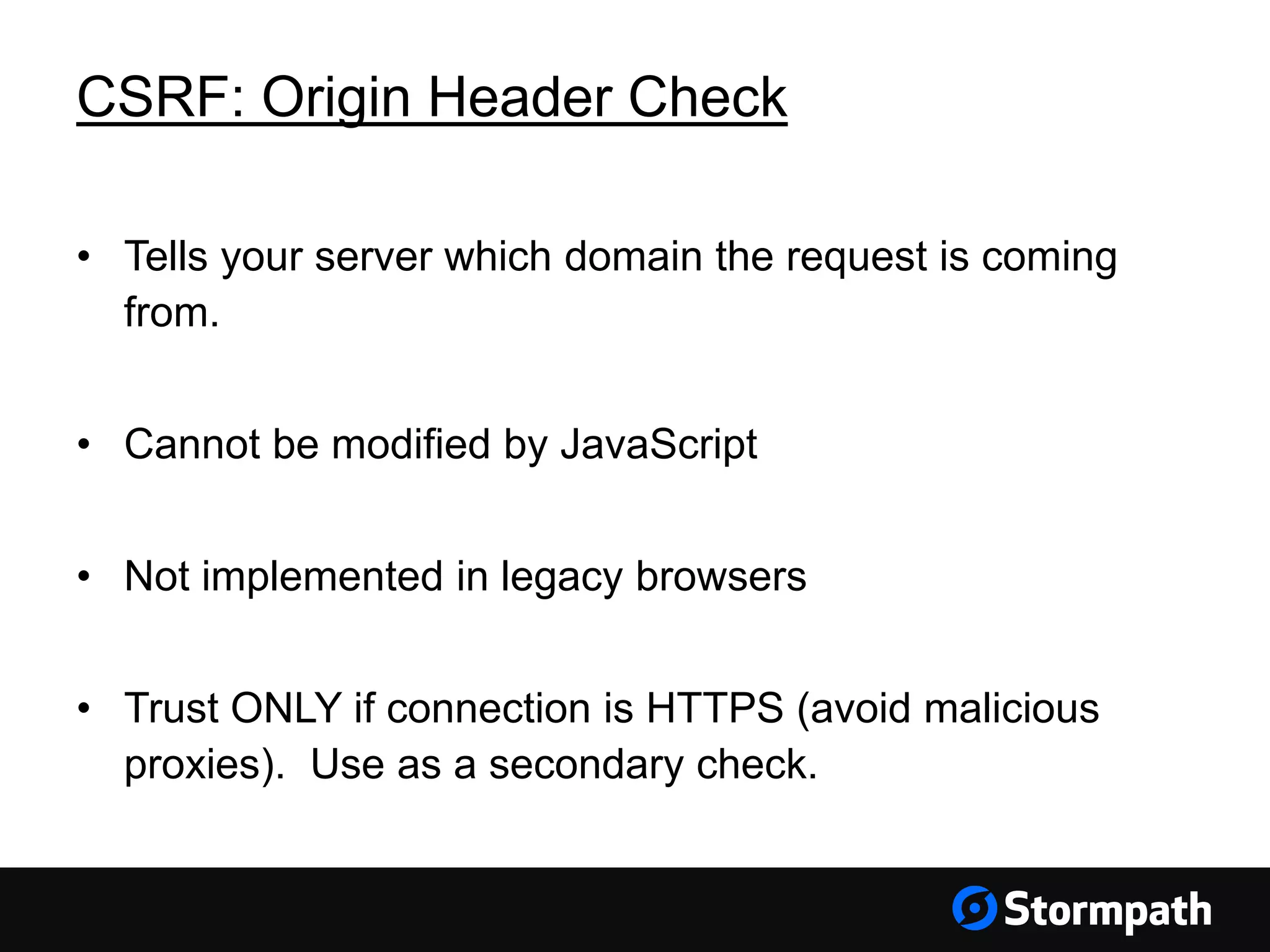 CSRF: Origin Header Check
• Tells your server which domain the request is coming
from.
• Cannot be modified by JavaScript
• Not implemented in legacy browsers
• Trust ONLY if connection is HTTPS (avoid malicious
proxies). Use as a secondary check.
 