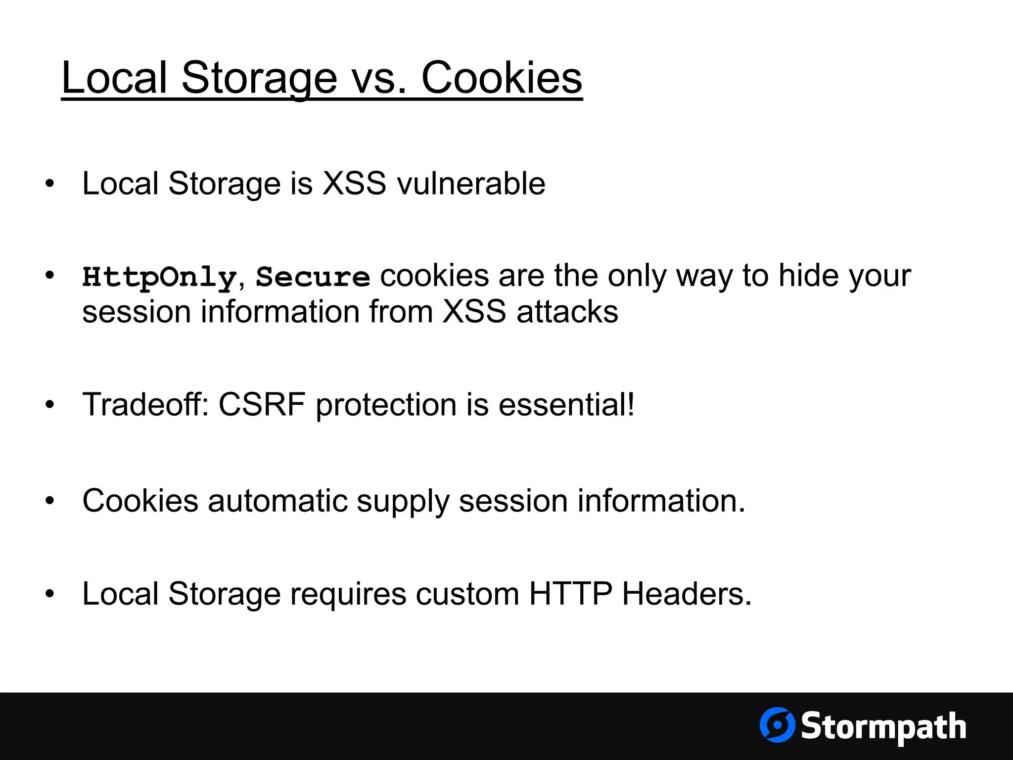 Local Storage vs. Cookies
• Local Storage is XSS vulnerable
• HttpOnly, Secure cookies are the only way to hide your
session information from XSS attacks
• Tradeoff: CSRF protection is essential!
• Cookies automatic supply session information.
• Local Storage requires custom HTTP Headers.
 