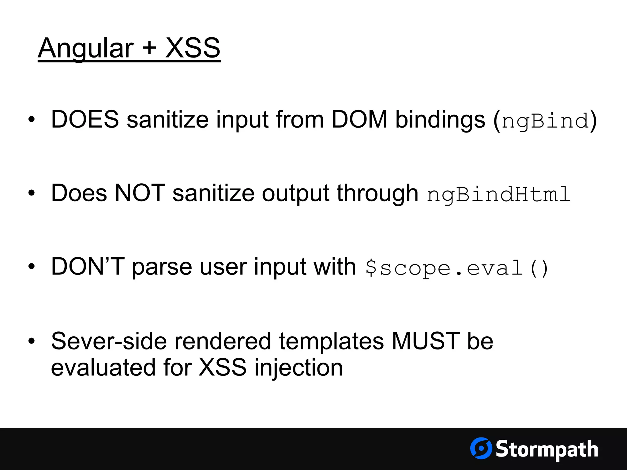 Angular + XSS
• DOES sanitize input from DOM bindings (ngBind)
• Does NOT sanitize output through ngBindHtml
• DON’T parse user input with $scope.eval()
• Sever-side rendered templates MUST be
evaluated for XSS injection
 