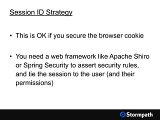 • This is OK if you secure the browser cookie
• You need a web framework like Apache Shiro
or Spring Security to assert security rules,
and tie the session to the user (and their
permissions)
Session ID Strategy
 