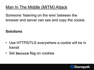 Man In The Middle (MITM) Attack
Someone ‘listening on the wire’ between the
browser and server can see and copy the cookie.
Solutions
• Use HTTPS/TLS everywhere a cookie will be in
transit
• Set Secure flag on cookies
 