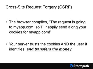 Cross-Site Request Forgery (CSRF)
• The browser complies, “The request is going
to myapp.com, so I’ll happily send along your
cookies for myapp.com!”
• Your server trusts the cookies AND the user it
identifies, and transfers the money!
 