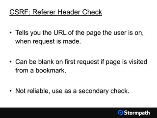 CSRF: Referer Header Check
• Tells you the URL of the page the user is on,
when request is made.
• Can be blank on first request if page is visited
from a bookmark.
• Not reliable, use as a secondary check.
 