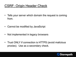 CSRF: Origin Header Check
• Tells your server which domain the request is coming
from.
• Cannot be modified by JavaScript
• Not implemented in legacy browsers
• Trust ONLY if connection is HTTPS (avoid malicious
proxies). Use as a secondary check.
 