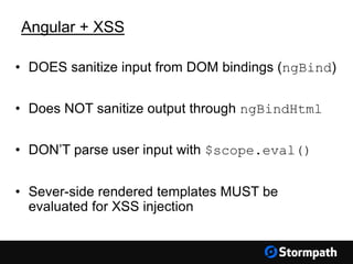 Angular + XSS
• DOES sanitize input from DOM bindings (ngBind)
• Does NOT sanitize output through ngBindHtml
• DON’T parse user input with $scope.eval()
• Sever-side rendered templates MUST be
evaluated for XSS injection
 