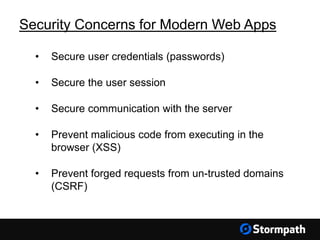 Security Concerns for Modern Web Apps
• Secure user credentials (passwords)
• Secure the user session
• Secure communication with the server
• Prevent malicious code from executing in the
browser (XSS)
• Prevent forged requests from un-trusted domains
(CSRF)
 