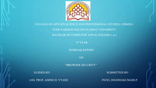 COLLEGE OF APPLIED SCIENCE AND PROFESSIONAL STUDIES, CHIKHLI
VEER NARMAD SOUTH GUJARAT UNIVERSITY
BACHLOR OF COMPUTER APPLICATION(B.C.A.)
3rd YEAR
SEMINAR REPORT
ON
“BROWSER SECURITY”
GUIDED BY: SUBMITTED BY:
ASS. PROF. AMISH D. VYASH PATEL DIGISHAKUMARI.P.
 