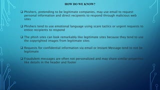 HOW DO WE KNOW?
 Phishers, pretending to be legitimate companies, may use email to request
personal information and direct recipients to respond through malicious web
sites
 Phishers tend to use emotional language using scare tactics or urgent requests to
entice recipients to respond
 The phish sites can look remarkably like legitimate sites because they tend to use
the copyrighted images from legitimate sites
 Requests for confidential information via email or Instant Message tend to not be
legitimate
 Fraudulent messages are often not personalized and may share similar properties
like details in the header and footer
 