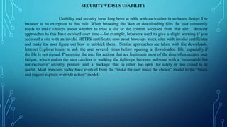 SECURITY VERSUS USABILITY
Usability and security have long been at odds with each other in software design The
browser is no exception to that rule. When browsing the Web or downloading files the user constantly
needs to make choices about whether to trust a site or the content accessed from that site. Browser
approaches to this have evolved over time—for example, browsers used to give a slight warning if you
accessed a site with an invalid HTTPS certificate; now most browsers block sites with invalid certificates
and make the user figure out how to unblock them. Similar approaches are taken with file downloads.
Internet Explorer tends to ask the user several times before opening a downloaded file, especially if
the file is not signed. Prompting the user for actions that are legitimate most of the time often creates user
fatigue, which makes the user careless in walking the tightrope between software with a “reasonable but
not excessive” security posture and a package that is either too open for safety or too closed to be
useful. Most browsers today have evolved from the “make the user make the choice” model to the “block
and require explicit override action” model.
 
