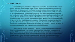 INTRODUCTION:
The initial design of internet and web protocols assumed an environment where servers,
clients, and routers cooperate and follow standard protocols except for unintentional errors.
However, as the amount sensitivity of usage increased, concerns about security, fraud and
attacks became important. In particular, since currently internet access is widely available, it
is very easy for attackers to obtain many client (and even host) connections and addresses,
and use them to launch different attacks, both on the networking itself and on other hosts and
clients. Today's attackers are more likely to host their malicious files on the web. They may
even update those files constantly using automated tools. When you are surfing the Internet, it
is easy to visit sites you think are safe but are not. These sites can introduce malware when
you click the site itself, when you download a file from the site manually and install it, or
worse, when you are conned into believing the site you are visiting is a real site, but in fact is
nothing more than a fake used to garner your personal information.
From a network security perspective, a browser is essentially a somewhat controlled
hole in your organization’s firewall that leads to the heart of what it is you are trying to
protect. While browser designers do try to limit what attackers can do from within a browser,
much of the security relies far too heavily on the browser user, who often has other interests
besides security. There are limits to what a browser developer can compensate for, and
browser users will not always accept the constraints of security that a browser establishes.
 