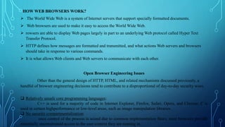 HOW WEB BROWSERS WORK?
 The World Wide Web is a system of Internet servers that support specially formatted documents.
 Web browsers are used to make it easy to access the World Wide Web.
 rowsers are able to display Web pages largely in part to an underlying Web protocol called Hyper Text
Transfer Protocol.
 HTTP defines how messages are formatted and transmitted, and what actions Web servers and browsers
should take in response to various commands.
 It is what allows Web clients and Web servers to communicate with each other.
Open Browser Engineering Issues
Other than the general design of HTTP, HTML, and related mechanisms discussed previously, a
handful of browser engineering decisions tend to contribute to a disproportional of day-to-day security woes.
 Relatively unsafe core programming languages:
C++ is used for a majority of code in Internet Explorer, Firefox, Safari, Opera, and Chrome; C is
used in certain highperformance or low-level areas, such as image manipulation libraries.
 No security compartmentalization:
once control of the process is seized due to common implementation flaws, most browsers provide
essentially unconstrained access to the user context they are running in.
 