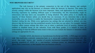 WHY BROWSER SECURITY?
The web browser is the primary connection to the rest of the internet, and multiple
applications may rely on the browser, or elements within the browser, to function. This makes the
security settings within the browser even more important. Many web applications try to enhance the
browsing experience by enabling different types of functionality, but this functionality might be
unnecessary and may leave you susceptible to being attacked. The safest policy is to disable the
majority of those features unless you decide they are necessary. If you determine that a site is
trustworthy, you can choose to enable the functionality temporarily and then disable it once you are
finished visiting the site. While every application has settings that are selected by default, you may
discover that the browser also has predefined security levels that you can select. For example, Internet
Explorer offers custom settings that allow you to select a particular level of security; features are
enabled or disabled based on the selection. Even with these guides, it is helpful to have an
understanding of what the different terms mean so that you can evaluate the features to determine which
settings are appropriate for you.
Consider AJAX, also known as Asynchronous JavaScript and XML. A Web page can contain
code that establishes a network connection back to a server and conducts a conversation with that
server that might bypass any number of security mechanisms integrated into the browser. The
growing popularity of AJAX as a user-interface technique means an enterprise network often
allows these connections, so that popular sites can function correctly.
 