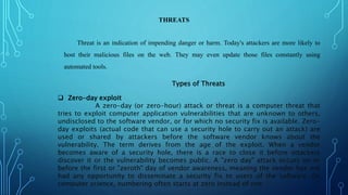 THREATS
Threat is an indication of impending danger or harm. Today's attackers are more likely to
host their malicious files on the web. They may even update those files constantly using
automated tools.
Types of Threats
 Zero-day exploit
A zero-day (or zero-hour) attack or threat is a computer threat that
tries to exploit computer application vulnerabilities that are unknown to others,
undisclosed to the software vendor, or for which no security fix is available. Zero-
day exploits (actual code that can use a security hole to carry out an attack) are
used or shared by attackers before the software vendor knows about the
vulnerability. The term derives from the age of the exploit. When a vendor
becomes aware of a security hole, there is a race to close it before attackers
discover it or the vulnerability becomes public. A "zero day" attack occurs on or
before the first or "zeroth" day of vendor awareness, meaning the vendor has not
had any opportunity to disseminate a security fix to users of the software. (In
computer science, numbering often starts at zero instead of one.)
 