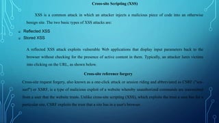 Cross-site Scripting (XSS)
XSS is a common attack in which an attacker injects a malicious piece of code into an otherwise
benign site. The two basic types of XSS attacks are:
 Reflected XSS
 Stored XSS
A reflected XSS attack exploits vulnerable Web applications that display input parameters back to the
browser without checking for the presence of active content in them. Typically, an attacker lures victims
into clicking on the URL, as shown below.
Cross-site reference forgery
Cross-site request forgery, also known as a one-click attack or session riding and abbreviated as CSRF ("sea-
surf") or XSRF, is a type of malicious exploit of a website whereby unauthorized commands are transmitted
from a user that the website trusts. Unlike cross-site scripting (XSS), which exploits the trust a user has for a
particular site, CSRF exploits the trust that a site has in a user's browser.
 