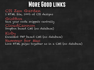 More Good links

CSS Zen Garden

1 HTML file, 100’s of CSS designs

GistBox

Save your code snippets centrally

CloudCannon

Dropbox based CMS (no database)

Kirby

Excellent PHP based CMS (no database)

Hammer for Mac

Link HTML pages together as in a CMS (no database)

 