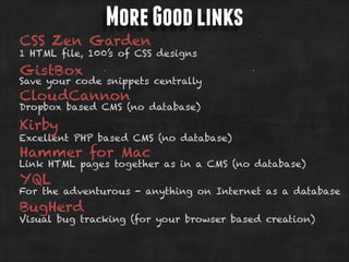 More Good links

CSS Zen Garden

1 HTML file, 100’s of CSS designs

GistBox

Save your code snippets centrally

CloudCannon

Dropbox based CMS (no database)

Kirby

Excellent PHP based CMS (no database)

Hammer for Mac

Link HTML pages together as in a CMS (no database)

YQL

For the adventurous - anything on Internet as a database

BugHerd

Visual bug tracking (for your browser based creation)

 