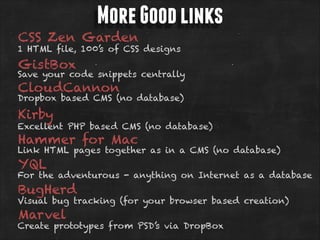 More Good links

CSS Zen Garden

1 HTML file, 100’s of CSS designs

GistBox

Save your code snippets centrally

CloudCannon

Dropbox based CMS (no database)

Kirby

Excellent PHP based CMS (no database)

Hammer for Mac

Link HTML pages together as in a CMS (no database)

YQL

For the adventurous - anything on Internet as a database

BugHerd

Visual bug tracking (for your browser based creation)

Marvel

Create prototypes from PSD’s via DropBox

 