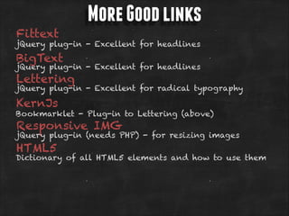 Fittext

More Good links

jQuery plug-in - Excellent for headlines

BigText

jQuery plug-in - Excellent for headlines

Lettering

jQuery plug-in - Excellent for radical typography

KernJs

Bookmarklet - Plug-in to Lettering (above)

Responsive IMG

jQuery plug-in (needs PHP) - for resizing images

HTML5

Dictionary of all HTML5 elements and how to use them

 