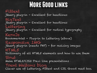 Fittext

More Good links

jQuery plug-in - Excellent for headlines

BigText

jQuery plug-in - Excellent for headlines

Lettering

jQuery plug-in - Excellent for radical typography

KernJs

Bookmarklet - Plug-in to Lettering (above)

Responsive IMG

jQuery plug-in (needs PHP) - for resizing images

HTML5

Dictionary of all HTML5 elements and how to use them

Strut

Make HTML5/CSS3 Prezi like presentations

Trent Waltons blog

Clever use of Lettering, Fittext and CSS. Good read too.

 
