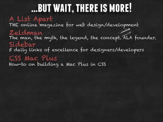 …but wait, there is more!

A List Apart

THE online magazine for web design/development

Zeldman

The man, the myth, the legend, the concept. ALA founder.

Sidebar

5 daily links of excellence for designers/developers

CSS Mac Plus

How-to on building a Mac Plus in CSS

 