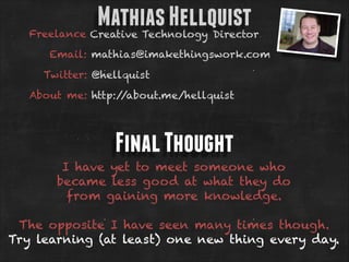 Mathias Hellquist

Freelance Creative Technology Director
Email: mathias@imakethingswork.com
Twitter: @hellquist
About me: http:/
/about.me/hellquist

Final Thought
I have yet to meet someone who
became less good at what they do
from gaining more knowledge.
!

The opposite I have seen many times though.
Try learning (at least) one new thing every day.

 