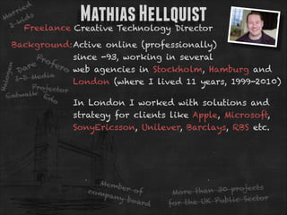 ie d
r
ar ds
M
ki
2 Freelance Creative Technology Director

Mathias Hellquist

Halo
ge

n

Background:Active online (professionally)
Pro
since -93, working in several
fer
re
o web agencies in Stockholm, Hamburg and
Da
a
I-D Me d i
London (where I lived 11 years, 1999-2010)

Projecto
r
lk E
Catwa
do

In London I worked with solutions and 
strategy for clients like Apple, Microsoft,
SonyEricsson, Unilever, Barclays, RBS etc.

Mem
ber o
co m
f
pany
boar
d

s
than 30 project
More
r
UK Public Secto
for the

 